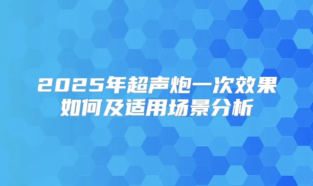 2025年超声炮一次效果如何及适用场景分析