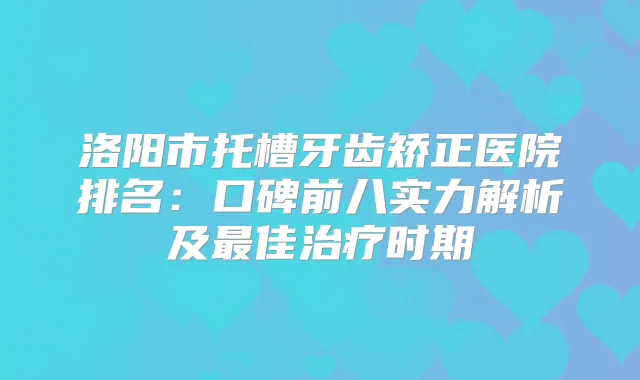 洛阳市托槽牙齿矫正医院排名:口碑前八实力解析及佳时期