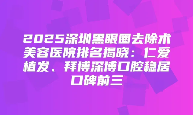 2025深圳黑眼圈去除术美容医院排名揭晓：仁爱植发、拜博深博口腔稳居口碑前三