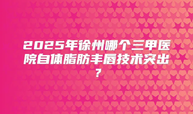 2025年徐州哪个三甲医院自体脂肪丰唇技术突出？