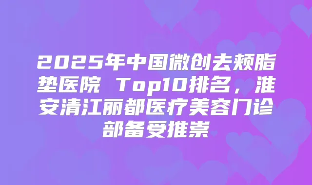 2025年中国微创去颊脂垫医院 Top10排名，淮安清江丽都医疗美容门诊部备受推崇