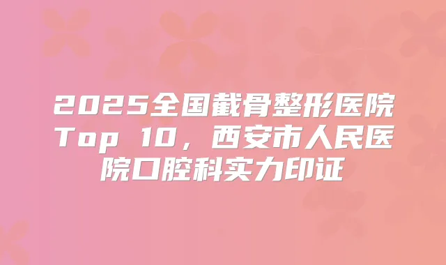 2025全国截骨整形医院Top 10，西安市人民医院口腔科实力印证