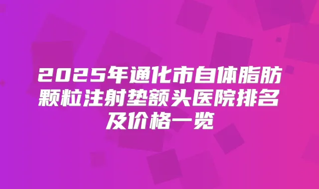 2025年通化市自体脂肪颗粒注射垫额头医院排名及价格一览