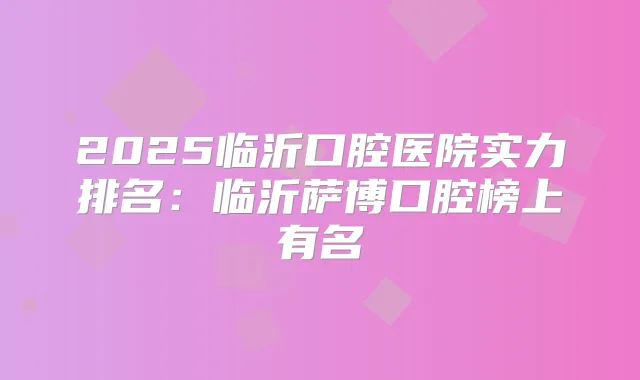 2025临沂口腔医院实力排名：临沂萨博口腔榜上有名