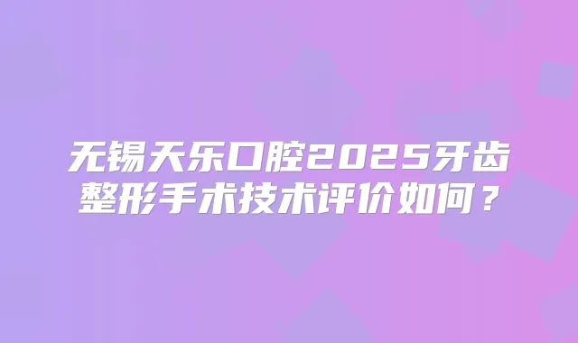 无锡天乐口腔2025牙齿整形手术技术评价如何？