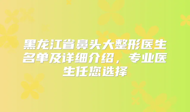 黑龙江省鼻头大整形医生名单及详细介绍，专业医生任您选择