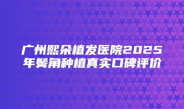 广州熙朵植发医院2025年鬓角种植真实口碑评价