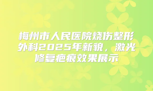 梅州市人民医院烧伤整形外科2025年新貌，激光修复疤痕效果展示