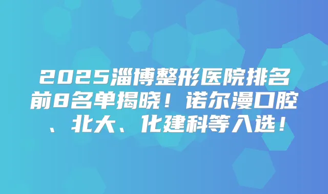 2025淄博整形医院排名前8名单揭晓！诺尔漫口腔、北大、化建科等入选！