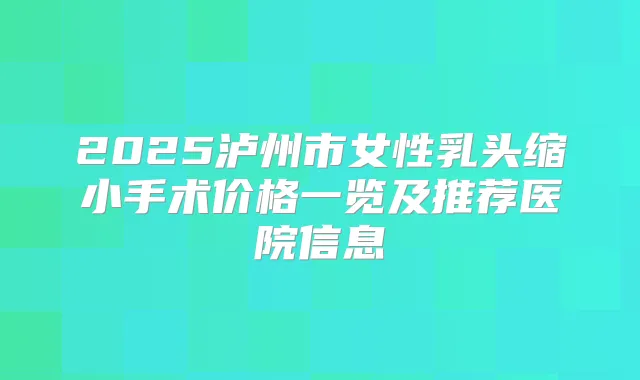 2025泸州市女性乳头缩小手术价格一览及推荐医院信息