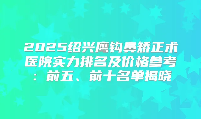 2025绍兴鹰钩鼻矫正术医院实力排名及价格参考：前五、前十名单揭晓