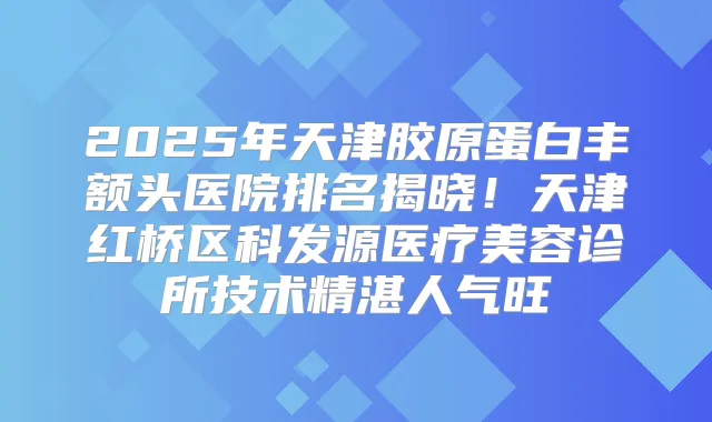 2025年天津胶原蛋白丰额头医院排名揭晓！天津红桥区科发源医疗美容诊所技术精湛人气旺