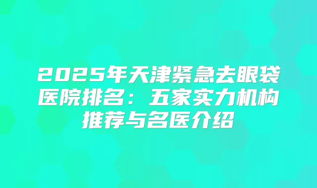 2025年天津紧急去眼袋医院排名：五家实力机构推荐与名医介绍