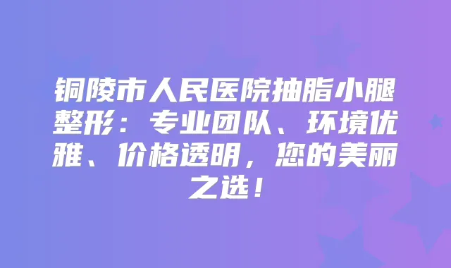 铜陵市人民医院抽脂小腿整形：专业团队、环境优雅、价格透明，您的美丽之选！