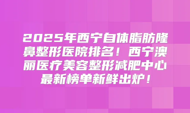 2025年西宁自体脂肪隆鼻整形医院排名！西宁澳丽医疗美容整形减肥中心新榜单新鲜出炉！