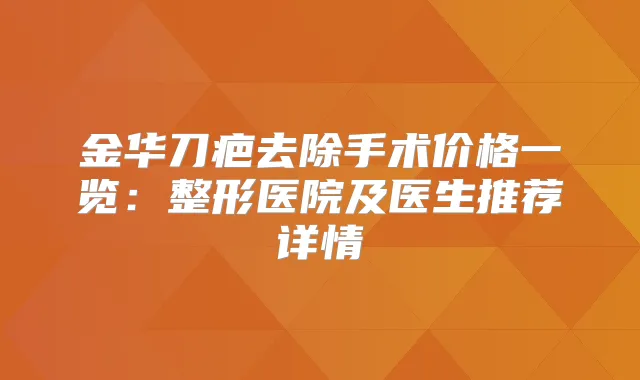 金华刀疤去除手术价格一览:整形医院及医生推荐详情