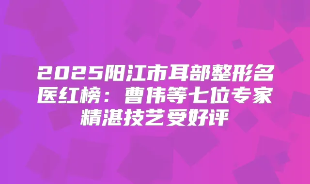 2025阳江市耳部整形名医红榜：曹伟等七位专家精湛技艺受好评
