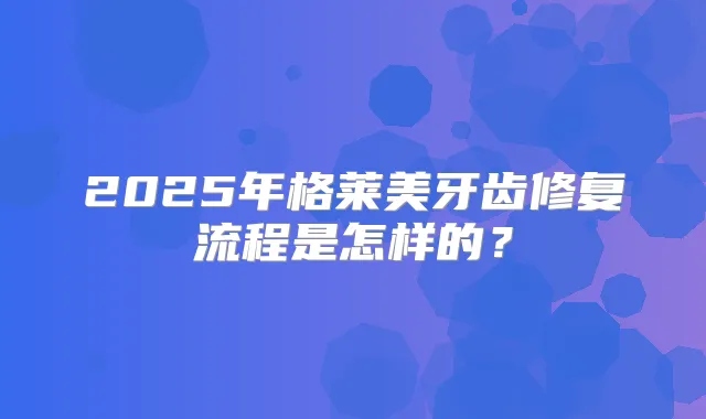 2025年格莱美牙齿修复流程是怎样的？