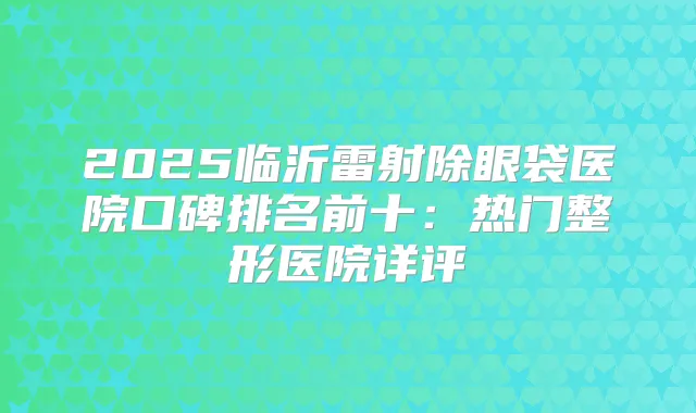 2025临沂雷射除眼袋医院口碑排名前十:热门整形医院详评