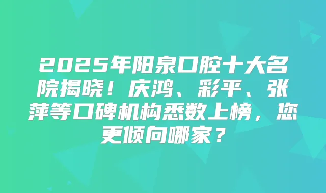 2025年阳泉口腔十大名院揭晓！庆鸿、彩平、张萍等口碑机构悉数上榜，您更倾向哪家？