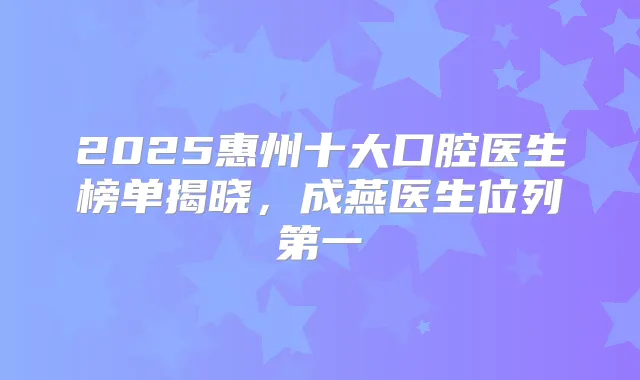 2025惠州十大口腔医生榜单揭晓,成燕医生位列第一