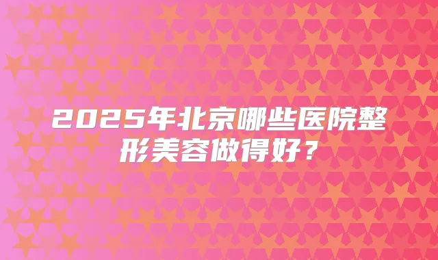 2025年北京哪些医院整形美容做得好？