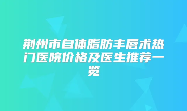 荆州市自体脂肪丰唇术热门医院价格及医生推荐一览