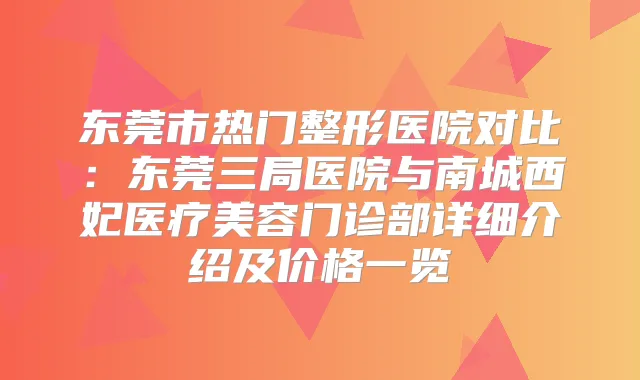 东莞市热门整形医院对比：东莞三局医院与南城西妃医疗美容门诊部详细介绍及价格一览