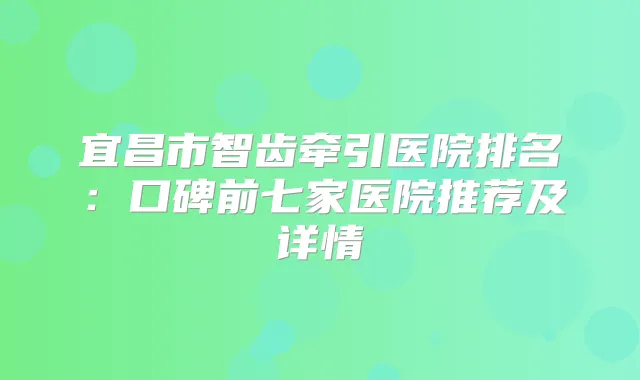 宜昌市智齿牵引医院排名：口碑前七家医院推荐及详情