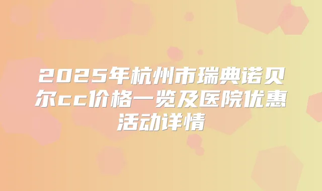 2025年杭州市瑞典诺贝尔cc价格一览及医院优惠活动详情