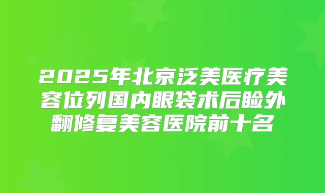 2025年北京泛美医疗美容位列国内眼袋术后睑外翻修复美容医院前十名