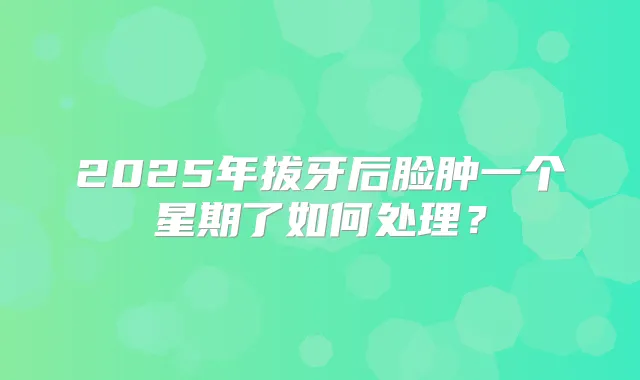 2025年拔牙后脸肿一个星期了如何处理？