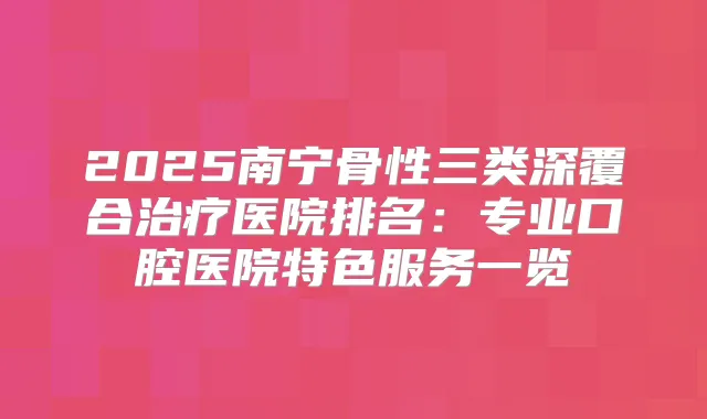 2025南宁骨性三类深覆合医院排名:专业口腔医院特色服务一览