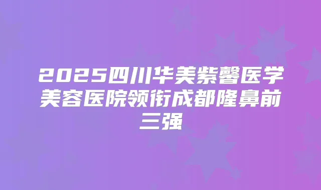 2025四川华美紫馨医学美容医院领衔成都隆鼻前三强