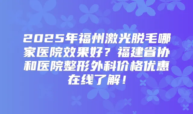 2025年福州激光脱毛哪家医院效果好？福建省协和医院整形外科价格优惠在线了解！
