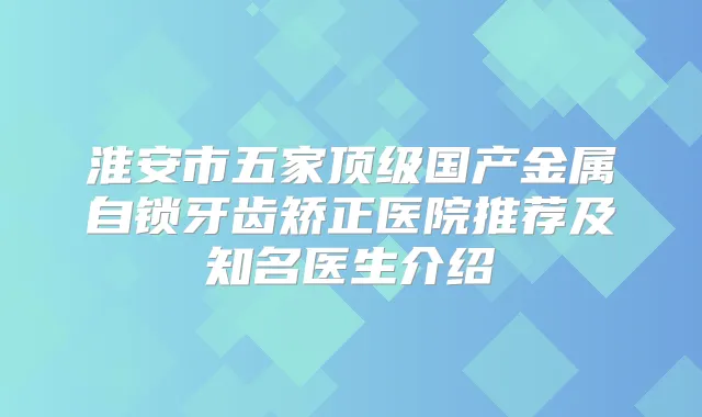 淮安市五家国产金属自锁牙齿矫正医院推荐及知名医生介绍