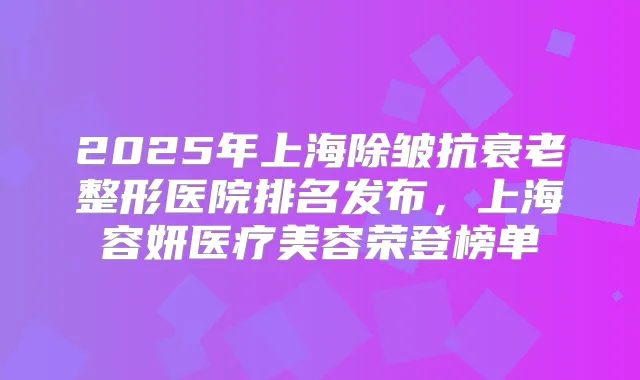 2025年上海除皱抗衰老整形医院排名发布，上海容妍医疗美容荣登榜单