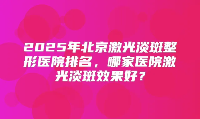 2025年北京激光淡斑整形医院排名，哪家医院激光淡斑效果好？