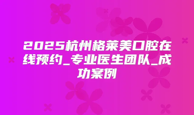 2025杭州格莱美口腔在线预约_专业医生团队_成功案例