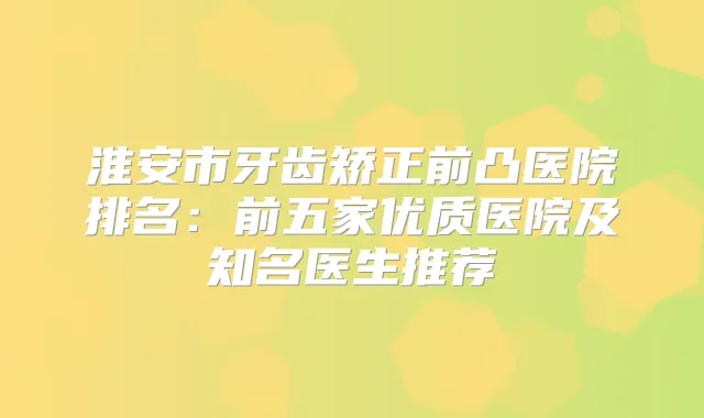 淮安市牙齿矫正前凸医院排名：前五家优质医院及知名医生推荐