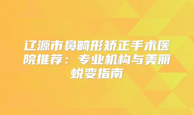 辽源市鼻畸形矫正手术医院推荐：专业机构与美丽蜕变指南