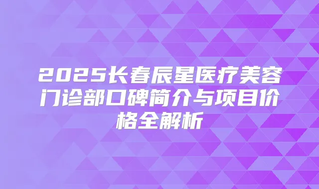 2025长春辰星医疗美容门诊部口碑简介与项目价格全解析
