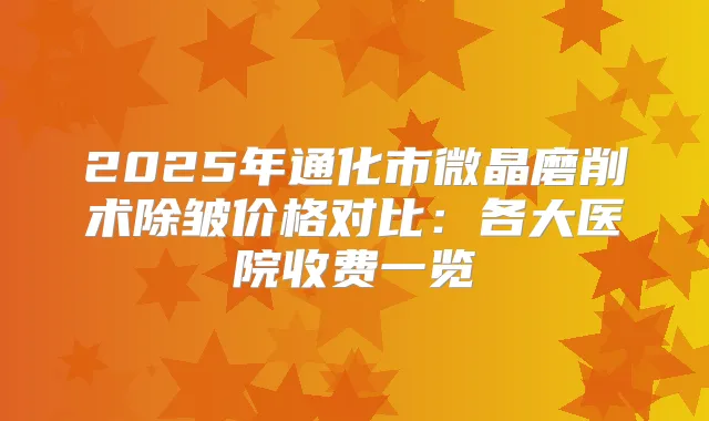2025年通化市微晶磨削术除皱价格对比:各大医院收费一览