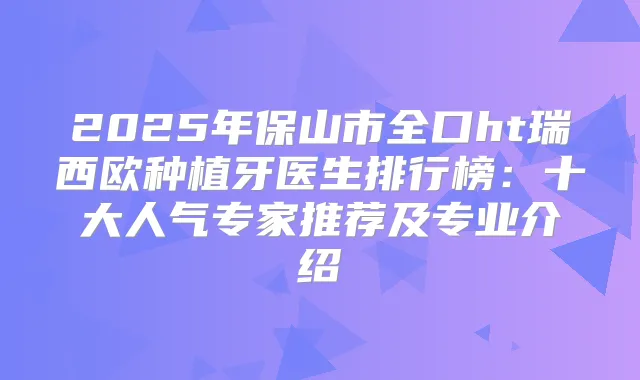 2025年保山市全口ht瑞西欧种植牙医生排行榜：十大人气专家推荐及专业介绍