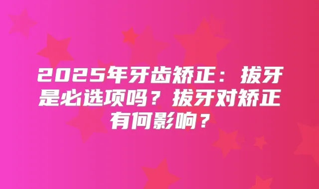 2025年牙齿矫正：拔牙是必选项吗？拔牙对矫正有何影响？