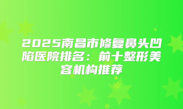 2025南昌市修复鼻头凹陷医院排名：前十整形美容机构推荐