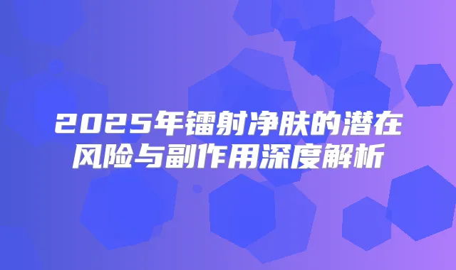 2025年镭射净肤的潜在风险与副作用深度解析