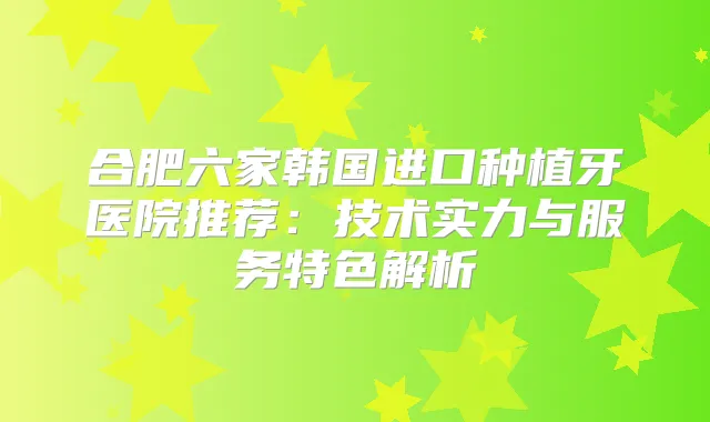 合肥六家韩国进口种植牙医院推荐：技术实力与服务特色解析