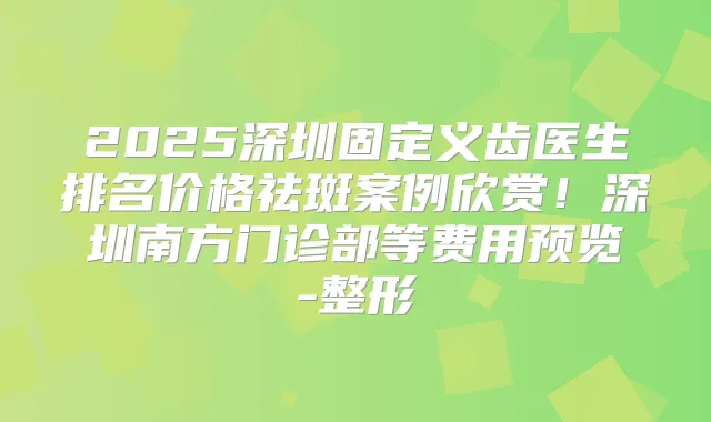 2025深圳固定义齿医生排名价格祛斑案例欣赏!深圳南方门诊部等费用预览-整形