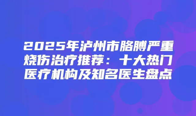 2025年泸州市胳膊严重烧伤推荐:十大热门医疗机构及知名医生盘点